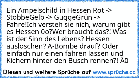 Ein Ampelschild in Hessen 
Rot -> Stobbe
Gelb -> Gugge
Grün -> Fahre!
Ich versteh sie nich, warum gibt es Hessen 0o?
Wer braucht das?! Was ist der Sinn des Lebens? Hessen auslöschen? A-Bombe drauf? Oder einfach nur einen fahren lassen und Kichern hinter den Busch rennen?! ó0