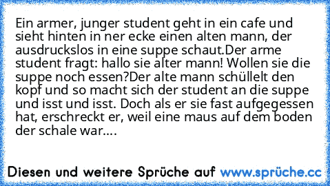 Ein armer, junger student geht in ein cafe und sieht hinten in ner ecke einen alten mann, der ausdruckslos in eine suppe schaut.
Der arme student fragt: hallo sie alter mann! Wollen sie die suppe noch essen?
Der alte mann schüllelt den kopf und so macht sich der student an die suppe und isst und isst. Doch als er sie fast aufgegessen hat, erschreckt er, weil eine maus auf dem boden der schale w...