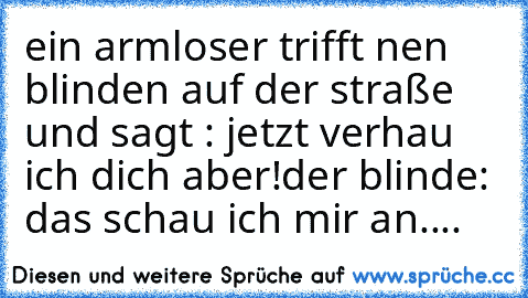 ein armloser trifft nen blinden auf der straße und sagt : jetzt verhau ich dich aber!
der blinde: das schau ich mir an....