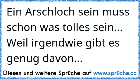 Ein Arschloch sein muss schon was tolles sein... Weil irgendwie gibt es genug davon...