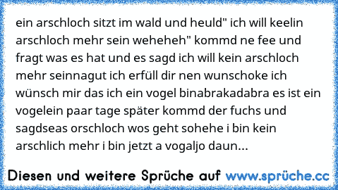 ein arschloch sitzt im wald und heuld" ich will keelin arschloch mehr sein weheheh" kommd ne fee und fragt was es hat und es sagd ich will kein arschloch mehr sein
nagut ich erfüll dir nen wunsch
oke ich wünsch mir das ich ein vogel bin
abrakadabra es ist ein vogel
ein paar tage später kommd der fuchs und sagd
seas orschloch wos geht so
hehe i bin kein arschlich mehr i bin jetzt a vogal
jo daun...