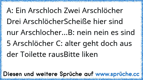 A: Ein Arschloch Zwei Arschlöcher Drei Arschlöcher
Scheiße hier sind nur Arschlocher...
B: nein nein es sind 5 Arschlöcher 
C: alter geht doch aus der Toilette raus
Bitte liken