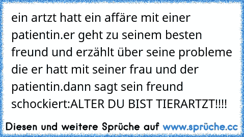 ein artzt hatt ein affäre mit einer patientin.er geht zu seinem besten freund und erzählt über seine probleme die er hatt mit seiner frau und der patientin.dann sagt sein freund schockiert:ALTER DU BIST TIERARTZT!!!!