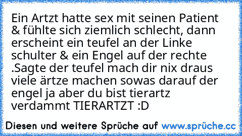 Ein Artzt hatte sex mit seinen Patient & fühlte sich ziemlich schlecht, dann erscheint ein teufel an der Linke schulter & ein Engel auf der rechte .Sagte der teufel mach dir nix draus viele ärtze machen sowas darauf der engel ja aber du bist tierartz verdammt TIERARTZT :D