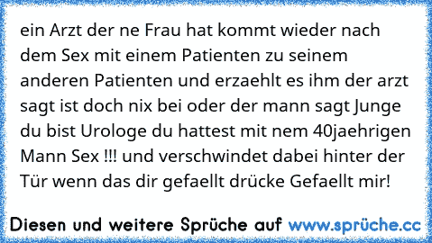 ein Arzt der ne Frau hat kommt wieder nach dem Sex mit einem Patienten zu seinem anderen Patienten und erzaehlt es ihm der arzt sagt ist doch nix bei oder der mann sagt Junge du bist Urologe du hattest mit nem 40jaehrigen Mann Sex !!! und verschwindet dabei hinter der Tür wenn das dir gefaellt drücke Gefaellt mir!