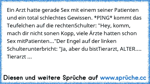 Ein Arzt hatte gerade Sex mit einem seiner Patienten und ein total schlechtes Gewissen. *PING* kommt das Teufelchen auf die rechten
Schulter: "Hey, komm, mach dir nicht so
nen Kopp, viele Ärzte hatten schon Sex mit
Patienten..."
Der Engel auf der linken Schulter
unterbricht: "Ja, aber du bist
Tierarzt, ALTER.... Tierarzt ...