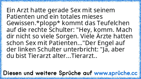 Ein Arzt hatte gerade Sex mit seinem Patienten und ein totales mieses Gewissen.
*plopp* kommt das Teufelchen auf die rechte Schulter: "Hey, komm. Mach dir nicht so viele Sorgen. Viele Ärzte hatten schon Sex mit Patienten..."
Der Engel auf der linken Schulter unterbricht: "Ja, aber du bist Tierarzt alter...Tierarzt..