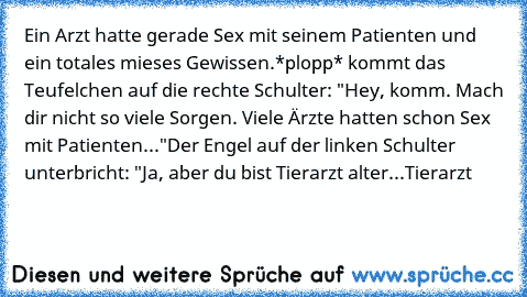 Ein Arzt hatte gerade Sex mit seinem Patienten und ein totales mieses Gewissen.
*plopp* kommt das Teufelchen auf die rechte Schulter: "Hey, komm. Mach dir nicht so viele Sorgen. Viele Ärzte hatten schon Sex mit Patienten..."
Der Engel auf der linken Schulter unterbricht: "Ja, aber du bist Tierarzt alter...Tierarzt…