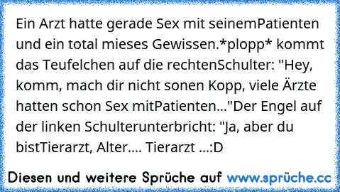 Ein Arzt hatte gerade Sex mit seinem
Patienten und ein total mieses Gewissen.
*plopp* kommt das Teufelchen auf die rechten
Schulter: "Hey, komm, mach dir nicht so
nen Kopp, viele Ärzte hatten schon Sex mit
Patienten..."
Der Engel auf der linken Schulter
unterbricht: "Ja, aber du bist
Tierarzt, Alter.... Tierarzt ...
:D