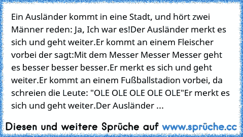 Ein Ausländer kommt in eine Stadt, und hört zwei Männer reden: 
Ja, Ich war es!
Der Ausländer merkt es sich und geht weiter.
Er kommt an einem Fleischer vorbei der sagt:
Mit dem Messer Messer Messer geht es besser besser besser.
Er merkt es sich und geht weiter.
Er kommt an einem Fußballstadion vorbei, da schreien die Leute: "OLE OLE OLE OLE OLE"
Er merkt es sich und geht weiter.
Der Ausländer ...