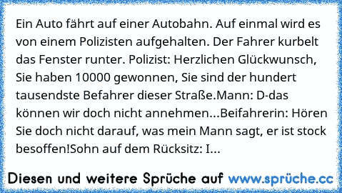 Ein Auto fährt auf einer Autobahn. Auf einmal wird es von einem Polizisten aufgehalten. Der Fahrer kurbelt das Fenster runter. 
Polizist: Herzlichen Glückwunsch, Sie haben 10000€ gewonnen, Sie sind der hundert tausendste Befahrer dieser Straße.
Mann: D-das können wir doch nicht annehmen...
Beifahrerin: Hören Sie doch nicht darauf, was mein Mann sagt, er ist stock besoffen!
Sohn auf dem Rücksitz...