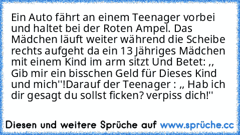 Ein Auto fährt an einem Teenager vorbei und haltet bei der Roten Ampel. Das Mädchen läuft weiter während die Scheibe rechts aufgeht da ein 13 Jähriges Mädchen mit einem Kind im arm sitzt Und Betet: ,, Gib mir ein bisschen Geld für Dieses Kind und mich''!
Darauf der Teenager : ,, Hab ich dir gesagt du sollst ficken? verpiss dich!''