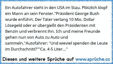 Ein Autofahrer steht in den USA im Stau. Plötzlich klopf ein Mann an sein Fenster.
"Präsident George Bush wurde enführt. Der Täter verlang 10 Mio. Dollar Lösegeld oder er übergießt den Präsidenten mit Benzin und verbrennt ihn. Ich und meine Freunde gehen nun von Auto zu Auto und sammeln."
Autofahrer: "Und wieviel spenden die Leute im Durchschnitt?"
"Ca. 4-5 Liter..."