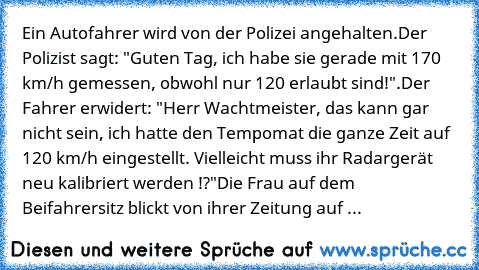 Ein Autofahrer wird von der Polizei angehalten.
Der Polizist sagt: "Guten Tag, ich habe sie gerade mit 170 km/h gemessen, obwohl nur 120 erlaubt sind!".
Der Fahrer erwidert: "Herr Wachtmeister, das kann gar nicht sein, ich hatte den Tempomat die ganze Zeit auf 120 km/h eingestellt. Vielleicht muss ihr Radargerät neu kalibriert werden !?"
Die Frau auf dem Beifahrersitz blickt von ihrer Zeitung a...