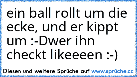 ein ball rollt um die ecke, und er kippt um :-D
wer ihn checkt likeeeen :-)