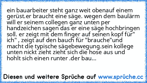 ein bauarbeiter steht ganz weit obenauf einem gerüst.
er braucht eine säge. wegen dem baulärm will er seinem collegen ganz unten per handzeichen sagen das er eine säge hochbringen soll. er zeigt mit dem finger auf seinen kopf für" ich" , zeigt auf den bauch für "brauche"und macht die typische sägebewegung.
sein kollege unten nickt zieht zieht sich die hose aus und hohlt sich einen runter .
der ...