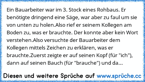 Ein Bauarbeiter war im 3. Stock eines Rohbaus. Er benötigte dringend eine Säge, war aber zu faul um sie von unten zu holen.
Also rief er seinem Kollegen am Boden zu, was er brauchte. Der konnte aber kein Wort verstehen.
Also versuchte der Bauarbeiter dem Kollegen mittels Zeichen zu erklären, was er brauchte.
Zuerst zeigte er auf seinen Kopf (für "ich"), dann auf seinen Bauch (für "brauche") und...