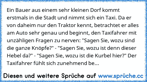 Ein Bauer aus einem sehr kleinen Dorf kommt erstmals in die Stadt und nimmt sich ein Taxi. Da er von daheim nur den Traktor kennt, betrachtet er alles am Auto sehr genau und beginnt, den Taxifahrer mit unzähligen Fragen zu nerven: "Sagen Sie, wozu sind die ganze Knöpfe?" - "Sagen Sie, wozu ist denn dieser Hebel da?" - "Sagen Sie, wozu ist die Kurbel hier?" Der Taxifahrer fühlt sich zunehmend beläs...