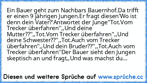 Ein Bauer geht zum Nachbars Bauernhof.Da trifft er einen 9 jährigen Jungen.Er fragt diesen'Wo ist denn dein Vater?'Antwortet der Junge''Tot.Vom Trecker überfahren'',,Und deine Mutter??'',,Tot.Vom Trecker überfahren'',,Und deine Schwester??'',,Tot.Auch vom Trecker überfahren'',,Und dein Bruder??'',,Tot.Auch vom Trecker überfahren''Der Bauer sieht den Jungen skeptisch an und fragt,,Und was machst...