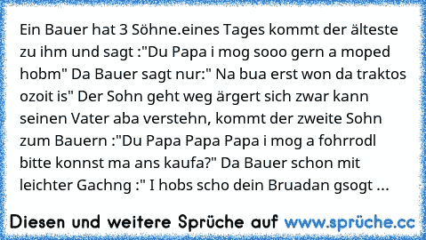 Ein Bauer hat 3 Söhne.
eines Tages kommt der älteste zu ihm und sagt :"Du Papa i mog sooo gern a moped hobm" Da Bauer sagt nur:" Na bua erst won da traktos ozoit is" Der Sohn geht weg ärgert sich zwar kann seinen Vater aba verstehn, kommt der zweite Sohn zum Bauern :"Du Papa Papa Papa i mog a fohrrodl bitte konnst ma ans kaufa?" Da Bauer schon mit leichter Gachng :" I hobs scho dein Bruadan gso...