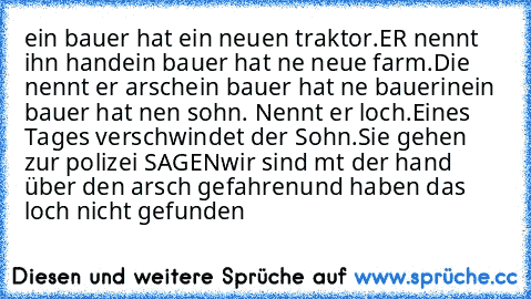 ein bauer hat ein neuen traktor.ER nennt ihn hand
ein bauer hat ne neue farm.Die nennt er arsch
ein bauer hat ne bauerin
ein bauer hat nen sohn. Nennt er loch.
Eines Tages verschwindet der Sohn.
Sie gehen zur polizei SAGEN
wir sind mıt der hand über den arsch gefahren
und haben das loch nicht gefunden