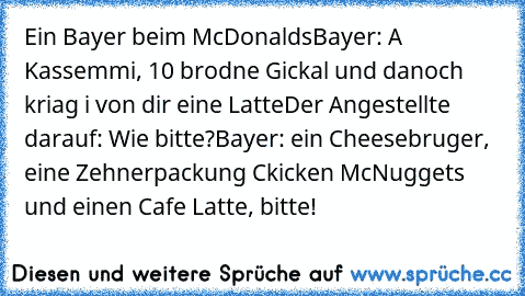 Ein Bayer beim McDonalds
Bayer: A Kassemmi, 10 brodne Gickal und danoch kriag i von dir eine Latte
Der Angestellte darauf: Wie bitte?
Bayer: ein Cheesebruger, eine Zehnerpackung Ckicken McNuggets und einen Cafe Latte, bitte!