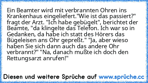 Ein Beamter wird mit verbrannten Ohren ins Krankenhaus eingeliefert."Wie ist das passiert?" fragt der Arzt. "Ich habe gebügelt", berichtet der Beamte, "da klingelte das Telefon. Ich war so in Gedanken, da habe ich statt des Hörers das Bügeleisen ans Ohr gepreßt." "Ja, aber wieso haben Sie sich dann auch das andere Ohr verbrannt?" "Na, danach mußte ich doch den Rettungsarzt anrufen!"