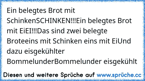 Ein belegtes Brot mit Schinken
SCHINKEN!!!
Ein belegtes Brot mit Ei
EI!!!
Das sind zwei belegte Brote
eins mit Schinken eins mit Ei
Und dazu eisgekühlter Bommelunder
Bommelunder eisgekühlt