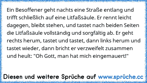 Ein Besoffener geht nachts eine Straße entlang und trifft schließlich auf eine Litfaßsäule. Er rennt leicht dagegen, bleibt stehen, und tastet nach beiden Seiten die Litfaßsäule vollständig und sorgfältig ab. Er geht rechts herum, tastet und tastet, dann links herum und tastet wieder, dann bricht er verzweifelt zusammen und heult: "Oh Gott, man hat mich eingemauert!"