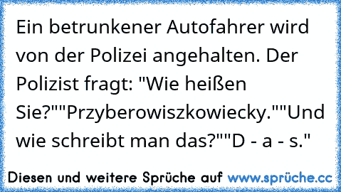 Ein betrunkener Autofahrer wird von der Polizei angehalten. Der Polizist fragt: "Wie heißen Sie?"
"Przyberowiszkowiecky."
"Und wie schreibt man das?"
"D - a - s."