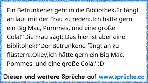 Ein Betrunkener geht in die Bibliothek.
Er fängt an laut mit der Frau zu reden:,Ich hätte gern ein Big Mac, Pommes, und eine große Cola!''
Die Frau sagt:,Das hier ist aber eine Biblitohek!''
Der Betrunkene fängt an zu flüstern:,Okey,ich hätte gern ein Big Mac, Pommes, und eine große Cola.''
:D