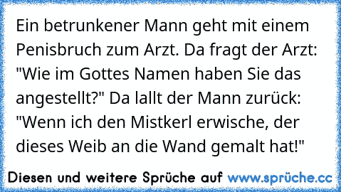 Ein betrunkener Mann geht mit einem Penisbruch zum Arzt. Da fragt der Arzt: "Wie im Gottes Namen haben Sie das angestellt?" Da lallt der Mann zurück: "Wenn ich den Mistkerl erwische, der dieses Weib an die Wand gemalt hat!"