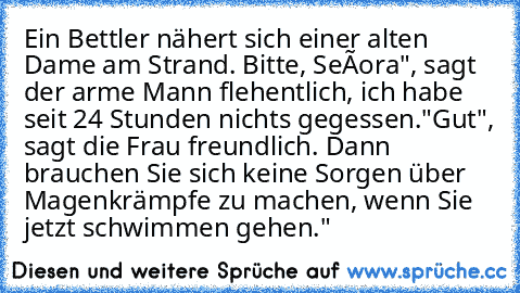 Ein Bettler nähert sich einer alten Dame am Strand. „Bitte, Señora", sagt der arme Mann flehentlich, „ich habe seit 24 Stunden nichts gegessen."
„Gut", sagt die Frau freundlich. „Dann brauchen Sie sich keine Sorgen über Magenkrämpfe zu machen, wenn Sie jetzt schwimmen gehen."