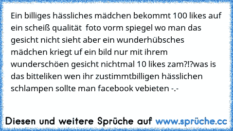 Ein billiges hässliches mädchen bekommt 100 likes auf ein scheiß qualität  foto vorm spiegel wo man das gesicht nicht sieht aber ein wunderhübsches mädchen kriegt uf ein bild nur mit ihrem wunderschöen gesicht nichtmal 10 likes zam?!?
was is das bitte
liken wen ihr zustimmt
billigen hässlichen schlampen sollte man facebook vebieten -.-