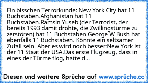 Ein bisschen Terrorkunde:
 New York City hat 11 Buchstaben.
Afghanistan hat 11 Buchstaben.
Ramsin Yuseb (der Terrorist, der bereits 1993 damit drohte, die Zwillingstürme zu zerstören)
 hat 11 Buchstaben.
George W Bush hat ebenfalls 11 Buchstaben. 
Könnte ein seltsamer Zufall sein. Aber es wird noch besser:
New York ist der 11 Staat der USA.
Das erste Flugzeug, dass in eines der Türme flog, hatt...