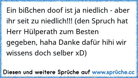 Ein bißchen doof ist ja niedlich - aber ihr seit zu niedlich!!! (den Spruch hat Herr Hülperath zum Besten gegeben, haha Danke dafür hihi wir wissen´s doch selber xD)