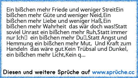 Ein bißchen mehr Friede und weniger Streit
Ein bißchen mehr Güte und weniger Neid,
Ein bißchen mehr Liebe und weniger Haß,
Ein bißchen mehr Wahrheit – das wär‘ doch was!
Statt soviel Unrast ein bißchen mehr Ruh‘,
Statt immer nur „Ich“ – ein bißchen mehr „Du“,
Statt Angst und Hemmung ein bißchen mehr Mut,  Und Kraft zum Handeln – das wäre gut.
Kein Trübsal und Dunkel, ein bißchen mehr Licht,
Kein q...