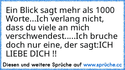 Ein Blick sagt mehr als 1000 Worte...
Ich verlang nicht, dass du viele an mich verschwendest.
....
Ich bruche doch nur eine, der sagt:
ICH LIEBE DICH !!