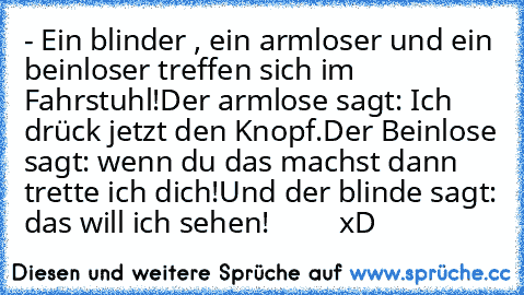 - Ein blinder , ein armloser und ein beinloser treffen sich im Fahrstuhl!
Der armlose sagt: Ich drück jetzt den Knopf.
Der Beinlose sagt: wenn du das machst dann trette ich dich!
Und der blinde sagt: das will ich sehen! ♥ ♥ ♥ ♥ ♥ ♥ ♥ ♥ xD