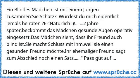 Ein Blindes Mädchen ist mit einem Jungen zusammen:
Sie:Schatz?! Würdest du mich eigentlich jemals heiraten ?
Er:Natürlich :)!
... ...2 Jahre später,beckommt das Mädchen gesunde Augen operativ eingesetzt.
Das Mädchen sieht, dass ihr Freund auch blind ist.
Sie macht Schluss mit ihm,weil sie einen gesunden Freund möchte.
Ihr ehemaliger Freund sagt zum Abschied noch einen Satz...
..." Pass gut auf mei...