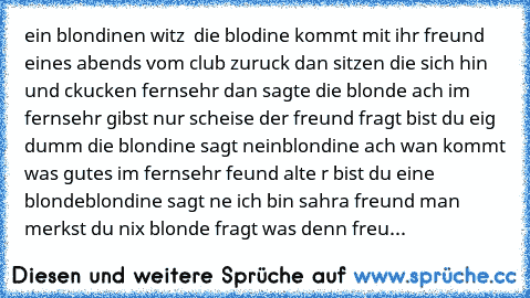 ein blondinen witz  
die blodine kommt mit ihr freund eines abends vom club zuruck dan sitzen die sich hin und ckucken fernsehr dan sagte die blonde ach im fernsehr gibst nur scheise der freund fragt bist du eig dumm die blondine sagt nein
blondine ach wan kommt was gutes im fernsehr feund alte r bist du eine blonde
blondine sagt ne ich bin sahra freund man merkst du nix blonde fragt was denn freu...