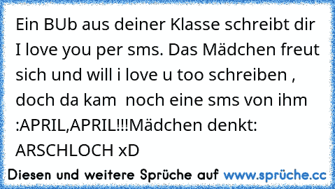 Ein BUb aus deiner Klasse schreibt dir I love you per sms. Das Mädchen freut sich und will i love u too schreiben , doch da kam  noch eine sms von ihm :
APRIL,APRIL!!!
Mädchen denkt: ARSCHLOCH xD