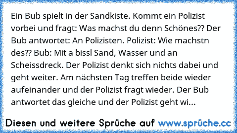 Ein Bub spielt in der Sandkiste. Kommt ein Polizist vorbei und fragt: Was machst du denn Schönes?? Der Bub antwortet: An Polizisten. Polizist: Wie machstn des?? Bub: Mit a bissl Sand, Wasser und an Scheissdreck. Der Polizist denkt sich nichts dabei und geht weiter. Am nächsten Tag treffen beide wieder aufeinander und der Polizist fragt wieder. Der Bub antwortet das gleiche und der Polizist geht...