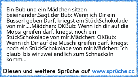 Ein Bub und ein Mädchen sitzen beieinander.
Sagt der Bub: Wenn ich Dir ein Busserl geben Darf, kriegst ein Stück
Schokolade von mir.
...
Mädchen: OK
Bub: Wenn ich dir auf die Möpsi greifen darf, kriegst noch ein Stück
Schokolade von mir.
Mädchen: OK
Bub: Wenn ich Dir auf die Muschi greifen darf, kriegst noch ein Stück
Schokolade von mir.
Mädchen: Ich glaub' bis wir zwei endlich zum Schnacksln k...