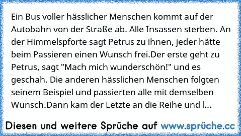 Ein Bus voller hässlicher Menschen kommt auf der Autobahn von der Straße ab. Alle Insassen sterben. An der Himmelspforte sagt Petrus zu ihnen, jeder hätte beim Passieren einen Wunsch frei.
Der erste geht zu Petrus, sagt "Mach mich wunderschön!" und es geschah. Die anderen hässlichen Menschen folgten seinem Beispiel und passierten alle mit demselben Wunsch.
Dann kam der Letzte an die Reihe und l...