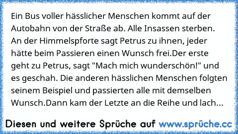 Ein Bus voller hässlicher Menschen kommt auf der Autobahn von der Straße ab. Alle Insassen sterben. An der Himmelspforte sagt Petrus zu ihnen, jeder hätte beim Passieren einen Wunsch frei.
Der erste geht zu Petrus, sagt "Mach mich wunderschön!" und es geschah. Die anderen hässlichen Menschen folgten seinem Beispiel und passierten alle mit demselben Wunsch.
Dann kam der Letzte an die Reihe und l...