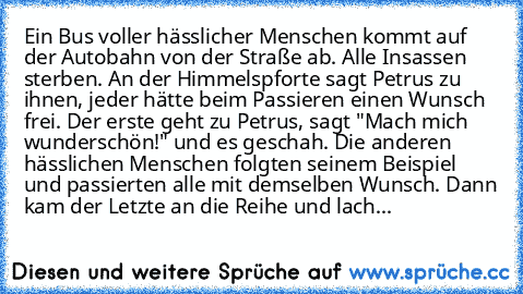 Ein Bus voller hässlicher Menschen kommt auf der Autobahn von der Straße ab. Alle Insassen sterben. An der Himmelspforte sagt Petrus zu ihnen, jeder hätte beim Passieren einen Wunsch frei. Der erste geht zu Petrus, sagt "Mach mich wunderschön!" und es geschah. Die anderen hässlichen Menschen folgten seinem Beispiel und passierten alle mit demselben Wunsch. Dann kam der Letzte an die Reihe und l...