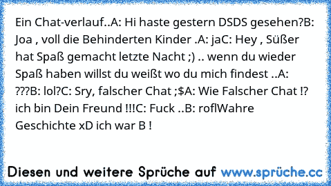 Ein Chat-verlauf..
A: Hi haste gestern DSDS gesehen?
B: Joa , voll die Behinderten Kinder .
A: ja
C: Hey , Süßer hat Spaß gemacht letzte Nacht ;) .. wenn du wieder Spaß haben willst du weißt wo du mich findest ..
A: ???
B: lol?
C: Sry, falscher Chat ;$
A: Wie Falscher Chat !? ich bin Dein Freund !!!
C: Fuck ..
B: rofl
Wahre Geschichte xD ich war B !