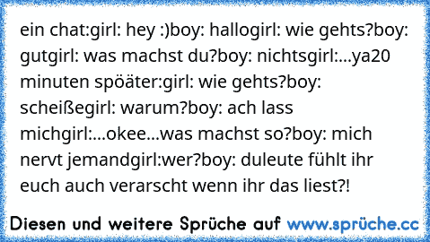 ein chat:
girl: hey :)
boy: hallo
girl: wie gehts?
boy: gut
girl: was machst du?
boy: nichts
girl:...ya
20 minuten spöäter:
girl: wie gehts?
boy: scheiße
girl: warum?
boy: ach lass mich
girl:...okee...was machst so?
boy: mich nervt jemand
girl:wer?
boy: du
leute fühlt ihr euch auch verarscht wenn ihr das liest?!