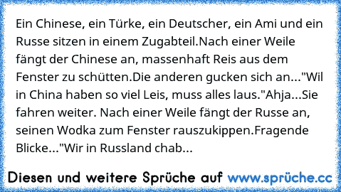 Ein Chinese, ein Türke, ein Deutscher, ein Ami und ein Russe sitzen in einem Zugabteil.
Nach einer Weile fängt der Chinese an, massenhaft Reis aus dem Fenster zu schütten.
Die anderen gucken sich an...
"Wil in China haben so viel Leis, muss alles laus."
Ahja...
Sie fahren weiter. Nach einer Weile fängt der Russe an, seinen Wodka zum Fenster rauszukippen.
Fragende Blicke...
"Wir in Russland chab...